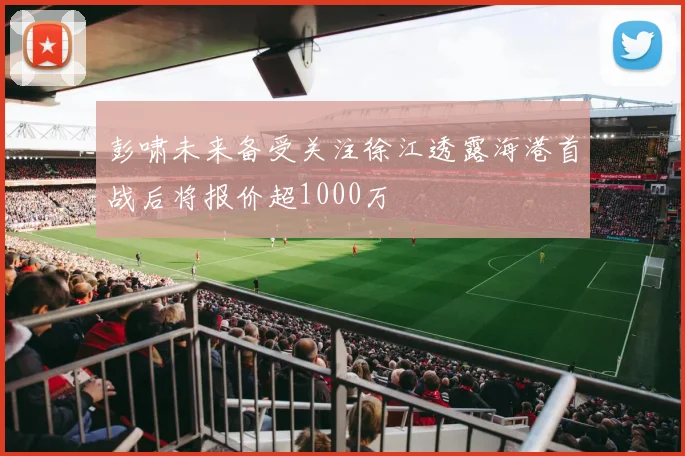 彭啸未来备受关注徐江透露海港首战后将报价超1000万