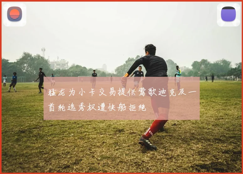 猛龙为小卡交易提供莺歌迪克及一首轮选秀权遭快船拒绝