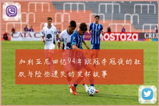 加利亚尼回忆94年欧冠夺冠夜的狂欢与险些遗失的奖杯故事