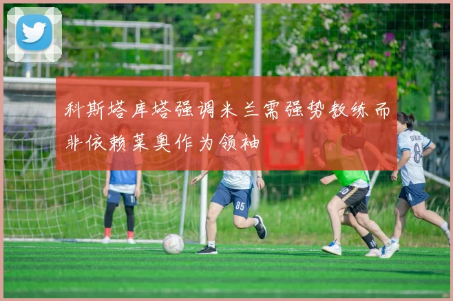 科斯塔库塔强调米兰需强势教练而非依赖莱奥作为领袖