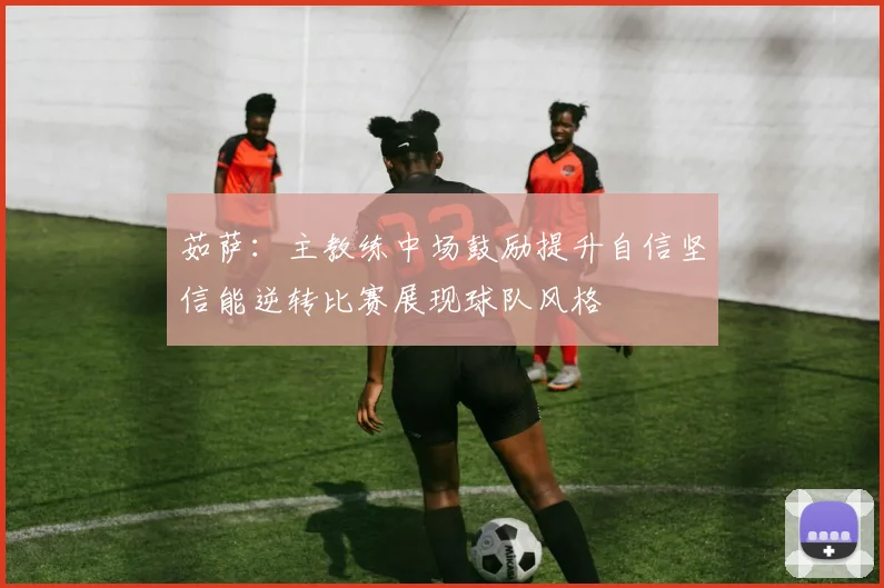 茹萨：主教练中场鼓励提升自信坚信能逆转比赛展现球队风格