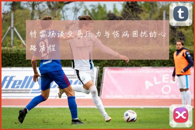 特雷杨谈交易压力与伤病困扰的心路历程