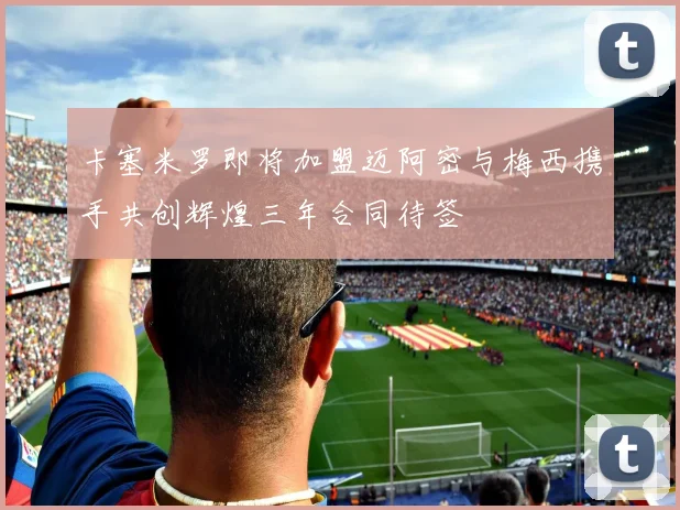 卡塞米罗即将加盟迈阿密与梅西携手共创辉煌三年合同待签