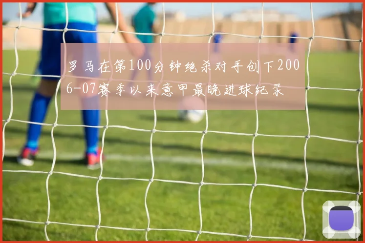 罗马在第100分钟绝杀对手创下2006-07赛季以来意甲最晚进球纪录