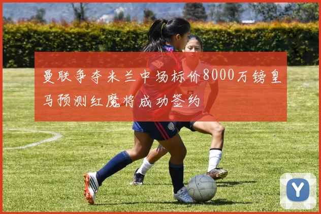 曼联争夺米兰中场标价8000万镑皇马预测红魔将成功签约