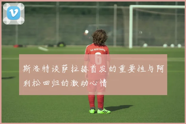 斯洛特谈萨拉赫首发的重要性与阿利松回归的激动心情