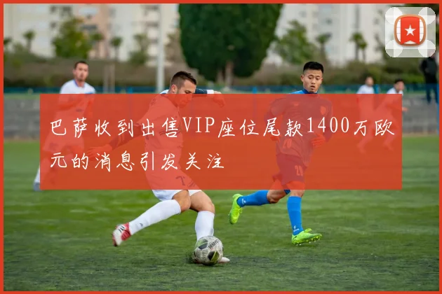巴萨收到出售VIP座位尾款1400万欧元的消息引发关注