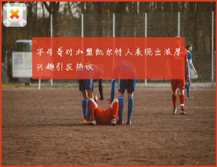 字母哥对加盟凯尔特人表现出浓厚兴趣引发热议