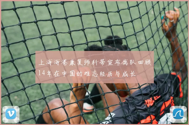 上海海港康复师科蒂宣布离队回顾14年在中国的难忘经历与成长