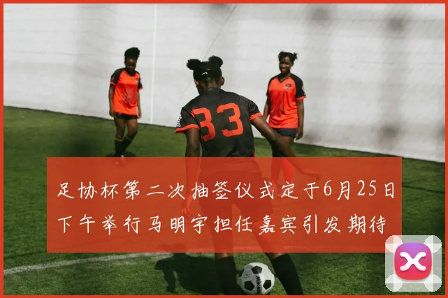 足协杯第二次抽签仪式定于6月25日下午举行马明宇担任嘉宾引发期待
