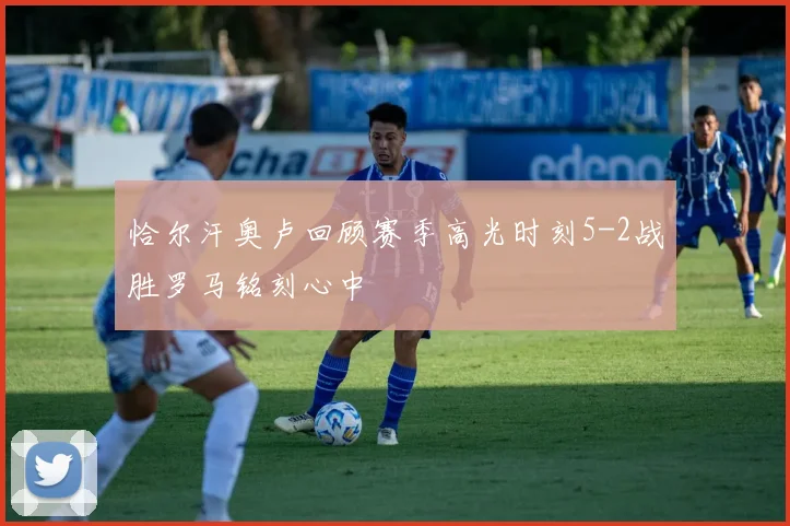 恰尔汗奥卢回顾赛季高光时刻5-2战胜罗马铭刻心中