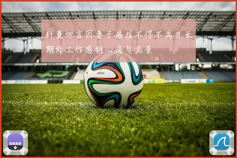 科曼坦言因妻子癌症不得不离开长期外工作感到心痛与无奈